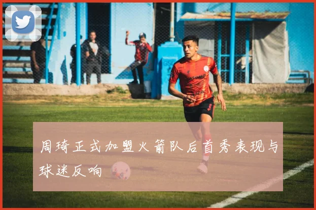 周琦正式加盟火箭队后首秀表现与球迷反响