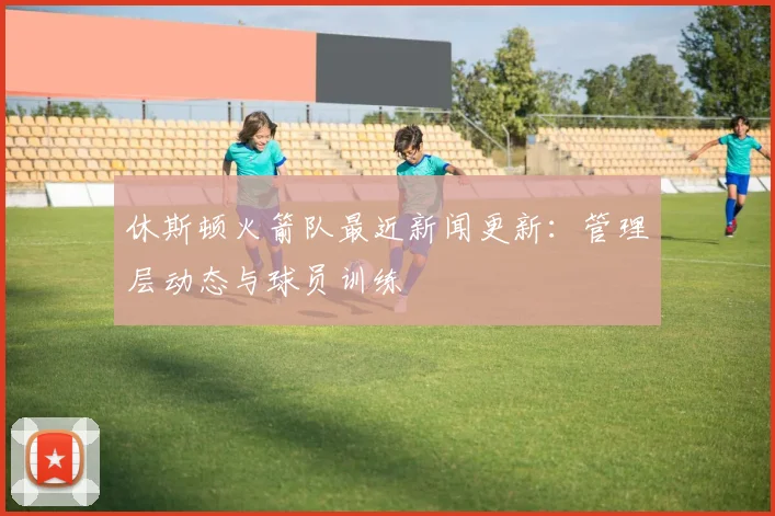 休斯顿火箭队最近新闻更新：管理层动态与球员训练