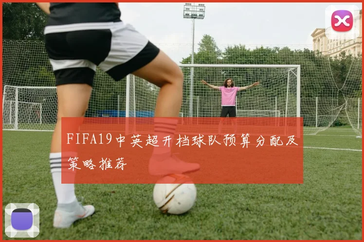 FIFA19中英超开档球队预算分配及策略推荐