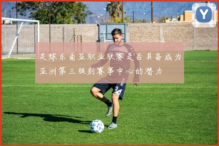 足球东南亚职业联赛是否具备成为亚洲第三级别赛事中心的潜力